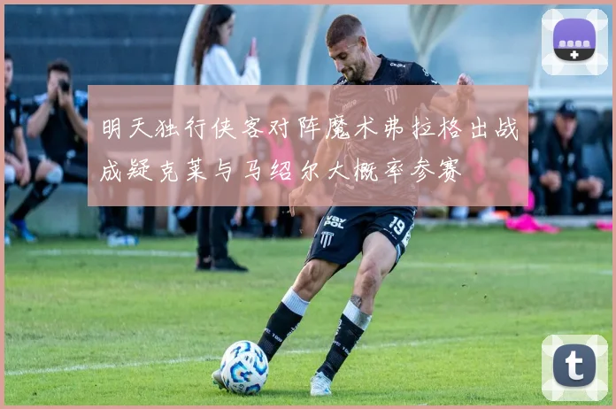 明天独行侠客对阵魔术弗拉格出战成疑克莱与马绍尔大概率参赛