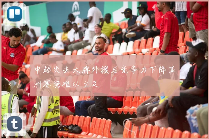 中超失去大牌外援后竞争力下降亚洲赛场难以立足