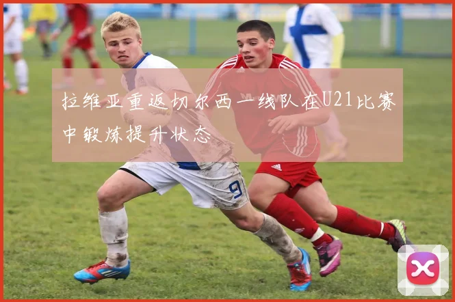 拉维亚重返切尔西一线队在U21比赛中锻炼提升状态