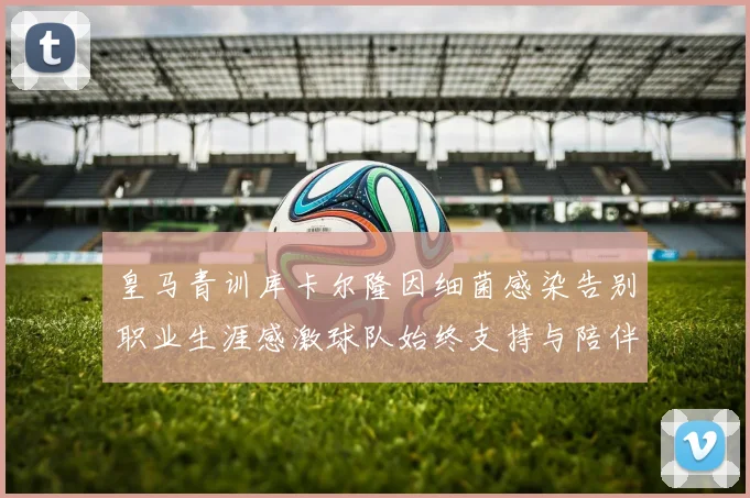 皇马青训库卡尔隆因细菌感染告别职业生涯感激球队始终支持与陪伴