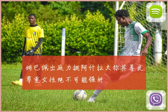 姆巴佩出庭力挺阿什拉夫称其善良尊重女性绝不可能强奸