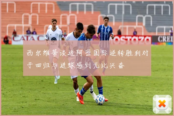 西尔维蒂谈迈阿密国际逆转胜利对于回归与进球感到无比兴奋