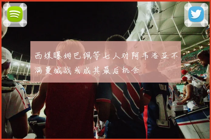 西媒曝姆巴佩等七人对阿韦洛亚不满曼城战或成其最后机会